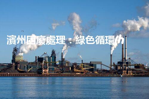 濱州固廢處理：綠色循環(huán)，筑夢生態(tài)濱州